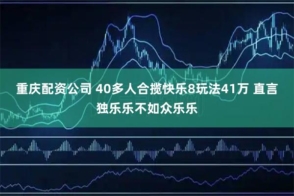 重庆配资公司 40多人合揽快乐8玩法41万 直言独乐乐不如众乐乐