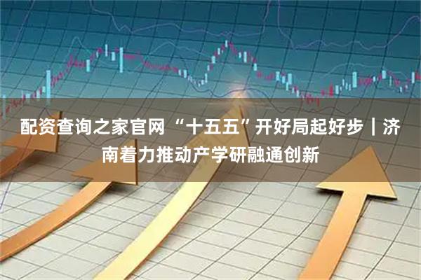配资查询之家官网 “十五五”开好局起好步|济南着力推动产学研融通创新