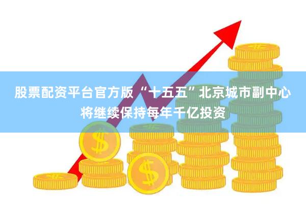 股票配资平台官方版 “十五五”北京城市副中心将继续保持每年千亿投资